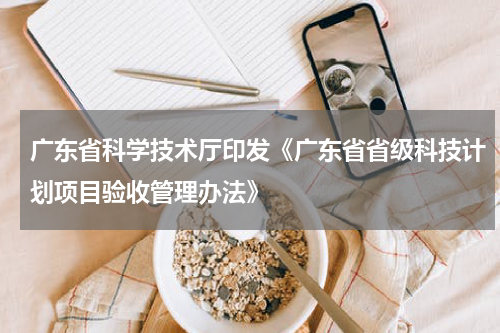 广东省科学技术厅印发《广东省省级科技计划项目验收管理办法》