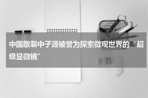 中国散裂中子源被誉为探索微观世界的“超级显微镜”