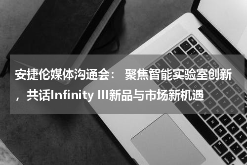 安捷伦媒体沟通会： 聚焦智能实验室创新，共话Infinity III新品与市场新机遇