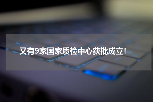 又有9家国家质检中心获批成立！