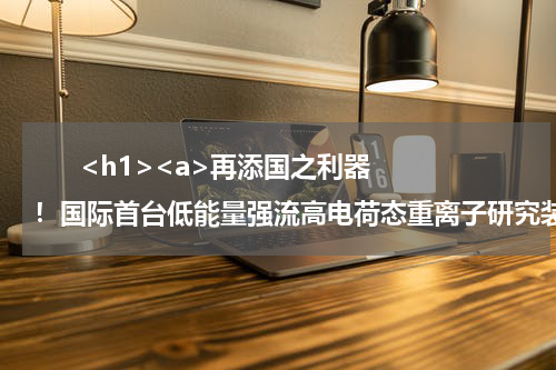       <h1><a>再添国之利器！国际首台低能量强流高电荷态重离子研究装置通过验收</a></h1>            