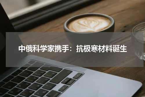 中俄科学家携手：抗极寒材料诞生