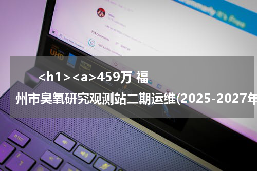       <h1><a>459万 福州市臭氧研究观测站二期运维(2025-2027年)公开招标</a></h1>            
