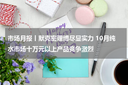 市场月报丨默克密理博尽显实力 10月纯水市场十万元以上产品竞争激烈