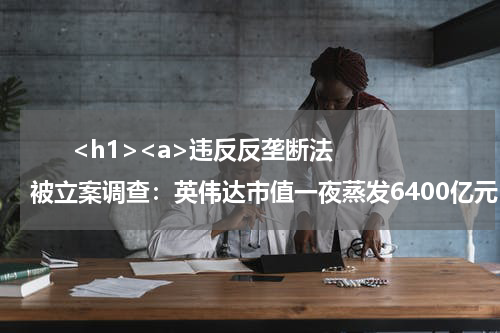       <h1><a>违反反垄断法被立案调查：英伟达市值一夜蒸发6400亿元</a></h1>            