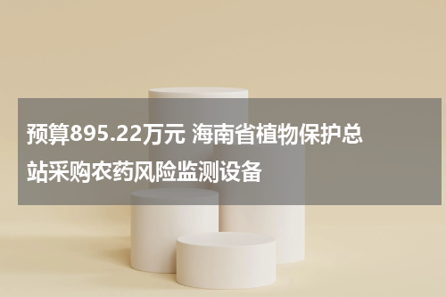 预算895.22万元 海南省植物保护总站采购农药风险监测设备