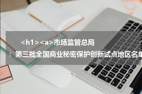       <h1><a>市场监管总局：第三批全国商业秘密保护创新试点地区名单确定</a></h1>            