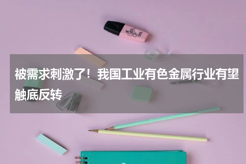 被需求刺激了！我国工业有色金属行业有望触底反转