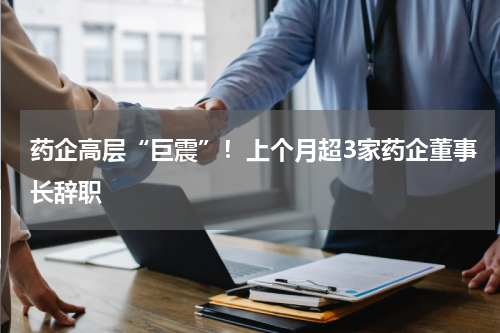 药企高层“巨震”！上个月超3家药企董事长辞职