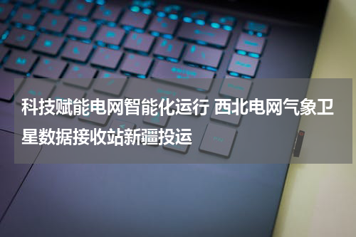 科技赋能电网智能化运行 西北电网气象卫星数据接收站新疆投运
