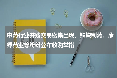 中药行业并购交易密集出现，羚锐制药、康缘药业等纷纷公布收购举措