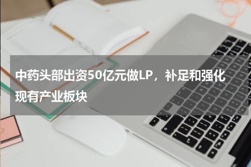 中药头部出资50亿元做LP，补足和强化现有产业板块