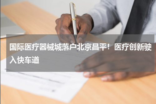 国际医疗器械城落户北京昌平！医疗创新驶入快车道