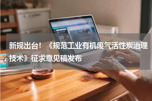 新规出台！《规范工业有机废气活性炭治理技术》征求意见稿发布