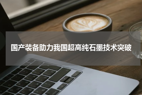 国产装备助力我国超高纯石墨技术突破