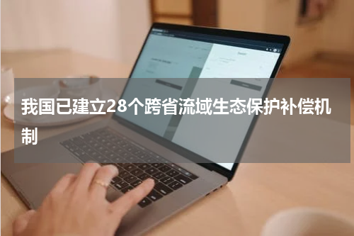 我国已建立28个跨省流域生态保护补偿机制