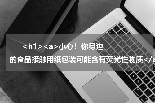       <h1><a>小心！你身边的食品接触用纸包装可能含有荧光性物质</a></h1>            