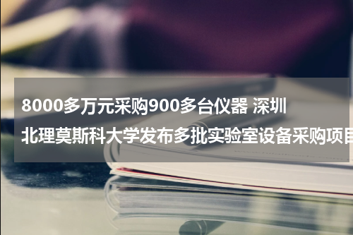 8000多万元采购900多台仪器 深圳北理莫斯科大学发布多批实验室设备采购项目