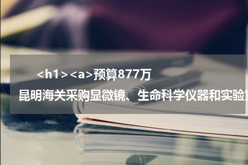       <h1><a>预算877万 昆明海关采购显微镜、生命科学仪器和实验室通用仪器类设备</a></h1>            