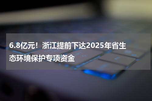 6.8亿元！浙江提前下达2025年省生态环境保护专项资金
