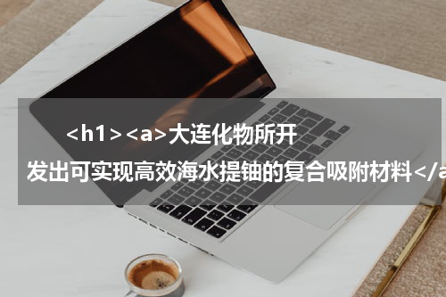       <h1><a>大连化物所开发出可实现高效海水提铀的复合吸附材料</a></h1>            