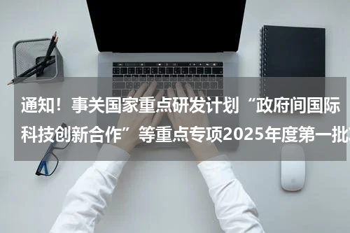 通知！事关国家重点研发计划“政府间国际科技创新合作”等重点专项2025年度第一批项目申报