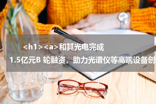       <h1><a>和其光电完成1.5亿元B 轮融资，助力光谱仪等高端设备创新</a></h1>            