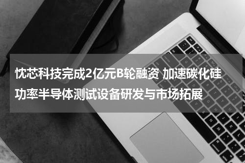 忱芯科技完成2亿元B轮融资 加速碳化硅功率半导体测试设备研发与市场拓展