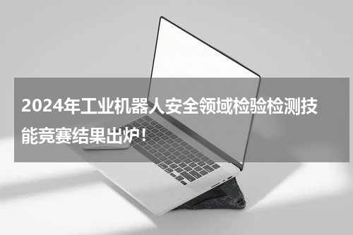 2024年工业机器人安全领域检验检测技能竞赛结果出炉！
