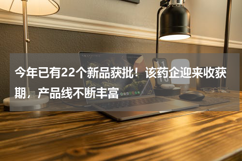 今年已有22个新品获批！该药企迎来收获期，产品线不断丰富