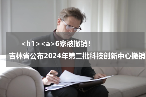       <h1><a>6家被撤销！吉林省公布2024年第二批科技创新中心撤销名单</a></h1>            