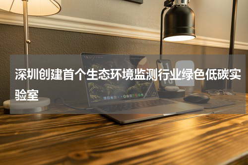 深圳创建首个生态环境监测行业绿色低碳实验室