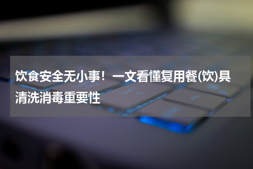 饮食安全无小事！一文看懂复用餐(饮)具清洗消毒重要性
