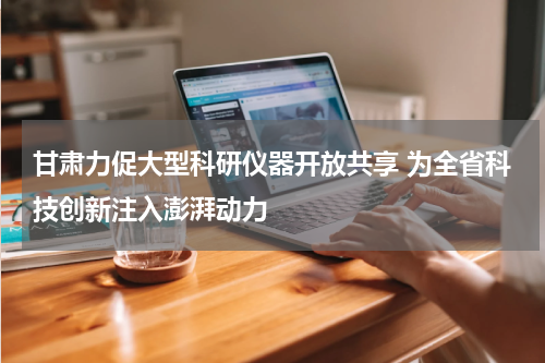 甘肃力促大型科研仪器开放共享 为全省科技创新注入澎湃动力